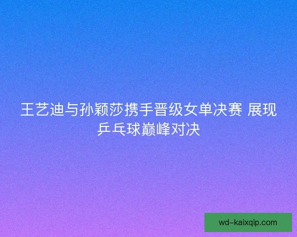 王艺迪与孙颖莎携手晋级女单决赛 展现乒乓球巅峰对决