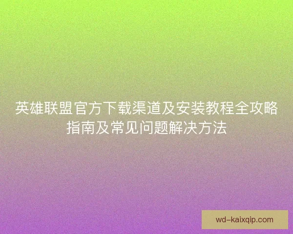 英雄联盟官方下载渠道及安装教程全攻略指南及常见问题解决方法 英雄联盟官方下载渠道及安装教程全攻略指南及常见问题解决方法