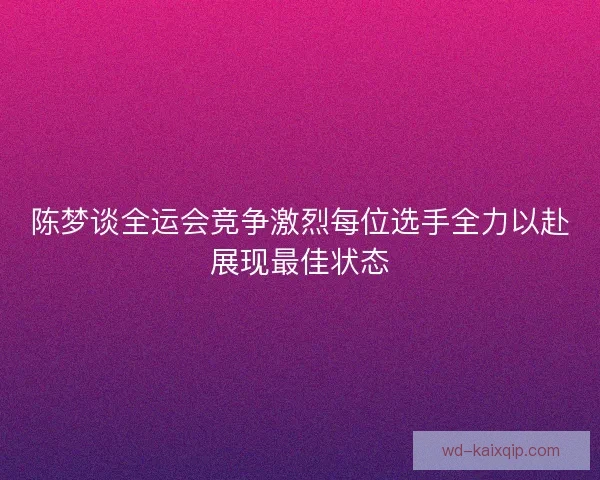 陈梦谈全运会竞争激烈每位选手全力以赴展现最佳状态