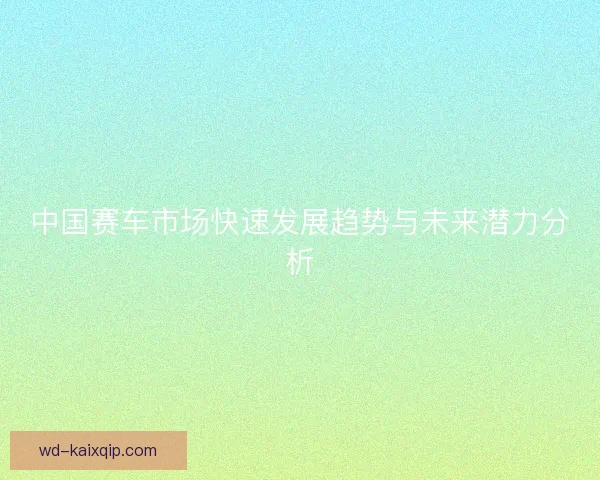 中国赛车市场快速发展趋势与未来潜力分析 中国赛车市场快速发展趋势与未来潜力分析