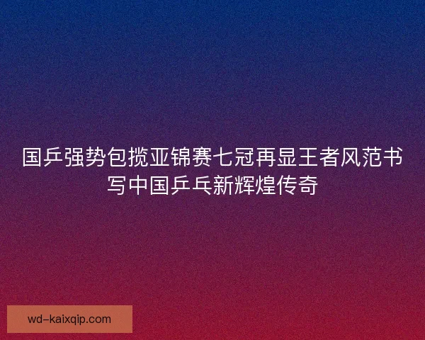 国乒强势包揽亚锦赛七冠再显王者风范书写中国乒乓新辉煌传奇