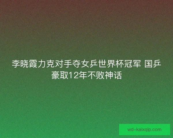 李晓霞力克对手夺女乒世界杯冠军 国乒豪取12年不败神话 李晓霞力克对手夺女乒世界杯冠军 国乒豪取12年不败神话