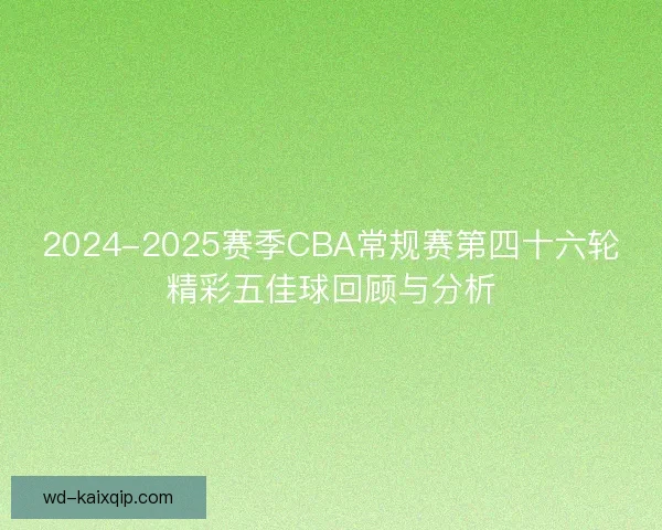 2024-2025赛季CBA常规赛第四十六轮精彩五佳球回顾与分析 2024-2025赛季CBA常规赛第四十六轮精彩五佳球回顾与分析