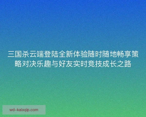 三国杀云端登陆全新体验随时随地畅享策略对决乐趣与好友实时竞技成长之路