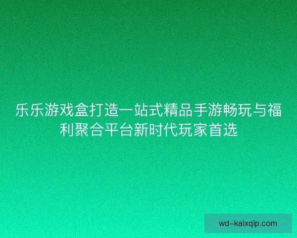 乐乐游戏盒打造一站式精品手游畅玩与福利聚合平台新时代玩家首选