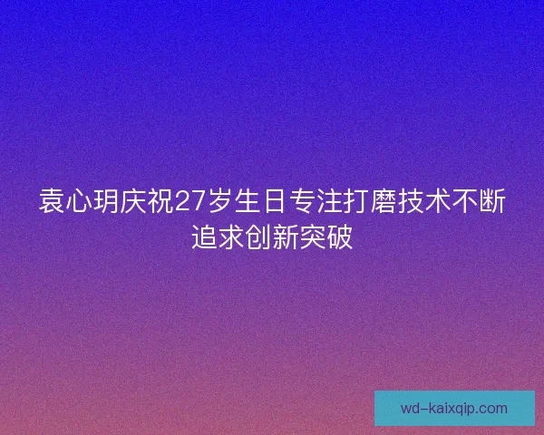 袁心玥庆祝27岁生日专注打磨技术不断追求创新突破 袁心玥庆祝27岁生日专注打磨技术不断追求创新突破