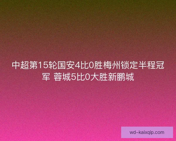 中超第15轮国安4比0胜梅州锁定半程冠军 蓉城5比0大胜新鹏城