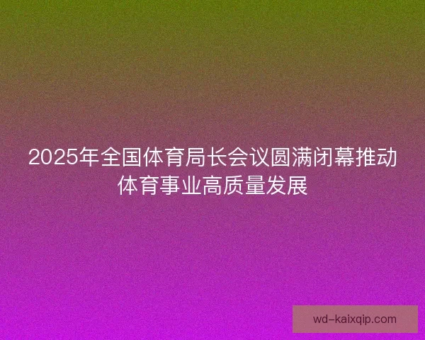 2025年全国体育局长会议圆满闭幕推动体育事业高质量发展 2025年全国体育局长会议圆满闭幕推动体育事业高质量发展